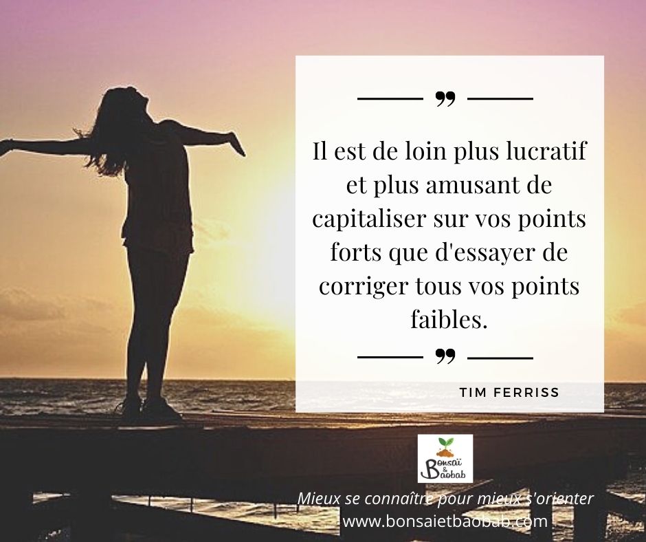 Il est de loin plus lucratif et plus amusant de capitaliser sur vos points forts que d'essayer de corriger tous vos points faibles. Tim Ferris.